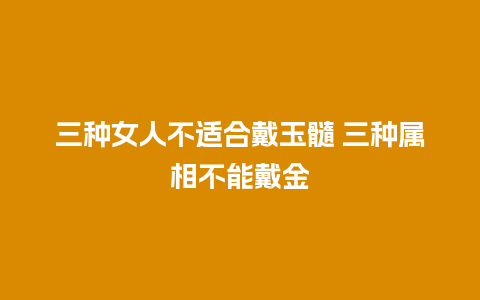 三种女人不适合戴玉髓 三种属相不能戴金