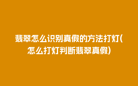 翡翠怎么识别真假的方法打灯(怎么打灯判断翡翠真假)