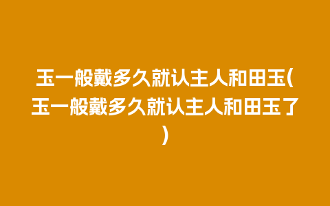 玉一般戴多久就认主人和田玉(玉一般戴多久就认主人和田玉了)
