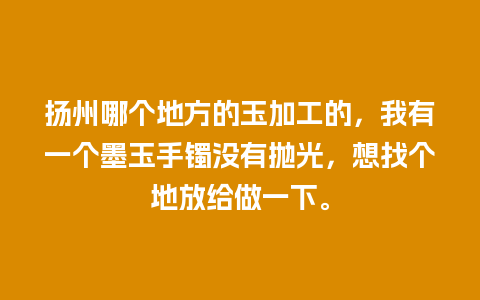 扬州哪个地方的玉加工的，我有一个墨玉手镯没有抛光，想找个地放给做一下。