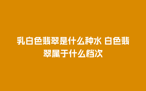 乳白色翡翠是什么种水 白色翡翠属于什么档次