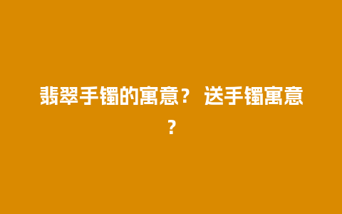 翡翠手镯的寓意？ 送手镯寓意？