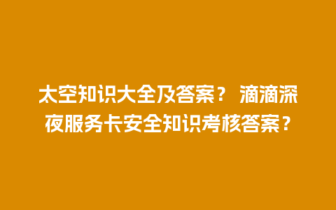 太空知识大全及答案？ 滴滴深夜服务卡安全知识考核答案？