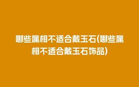 哪些属相不适合戴玉石(哪些属相不适合戴玉石饰品)