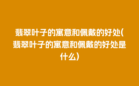 翡翠叶子的寓意和佩戴的好处(翡翠叶子的寓意和佩戴的好处是什么)