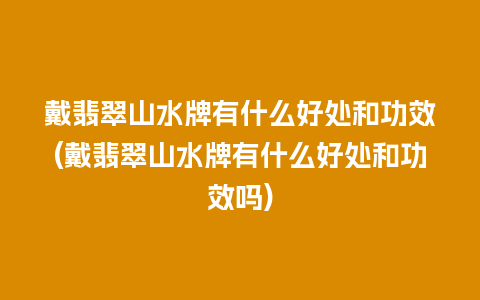 戴翡翠山水牌有什么好处和功效(戴翡翠山水牌有什么好处和功效吗)