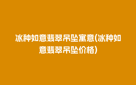 冰种如意翡翠吊坠寓意(冰种如意翡翠吊坠价格)