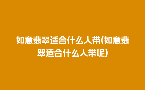 如意翡翠适合什么人带(如意翡翠适合什么人带呢)