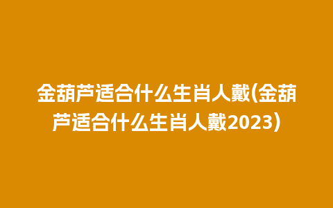 金葫芦适合什么生肖人戴(金葫芦适合什么生肖人戴2023)