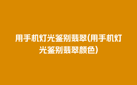 用手机灯光鉴别翡翠(用手机灯光鉴别翡翠颜色)