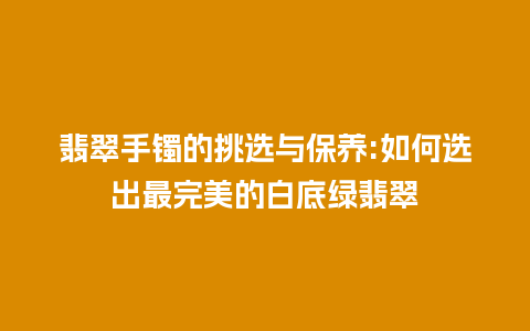 翡翠手镯的挑选与保养:如何选出最完美的白底绿翡翠