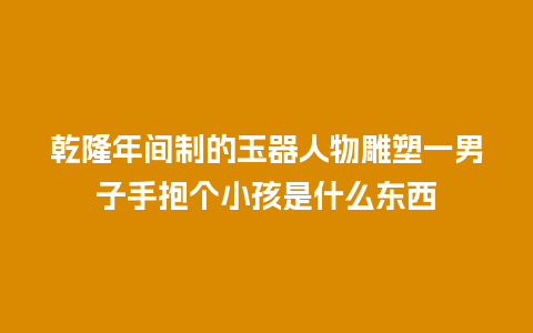 乾隆年间制的玉器人物雕塑一男子手抱个小孩是什么东西