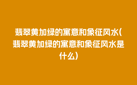 翡翠黄加绿的寓意和象征风水(翡翠黄加绿的寓意和象征风水是什么)