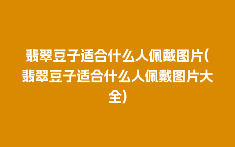 翡翠豆子适合什么人佩戴图片(翡翠豆子适合什么人佩戴图片大全)