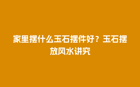 家里摆什么玉石摆件好？玉石摆放风水讲究
