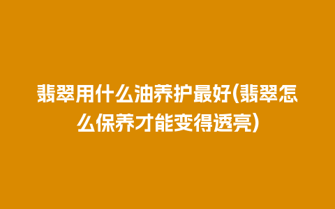 翡翠用什么油养护最好(翡翠怎么保养才能变得透亮)