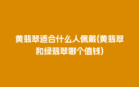 黄翡翠适合什么人佩戴(黄翡翠和绿翡翠哪个值钱)