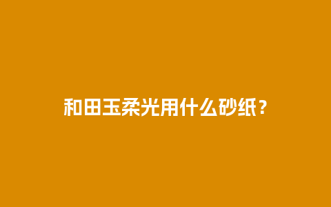 和田玉柔光用什么砂纸？