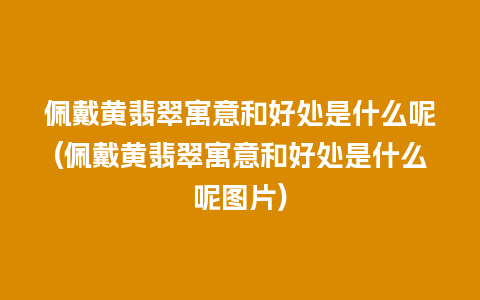 佩戴黄翡翠寓意和好处是什么呢(佩戴黄翡翠寓意和好处是什么呢图片)