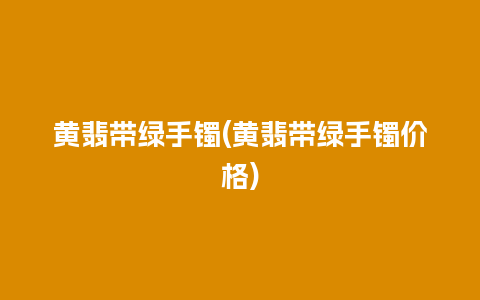 黄翡带绿手镯(黄翡带绿手镯价格)