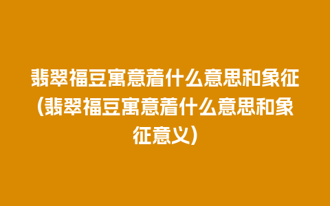 翡翠福豆寓意着什么意思和象征(翡翠福豆寓意着什么意思和象征意义)