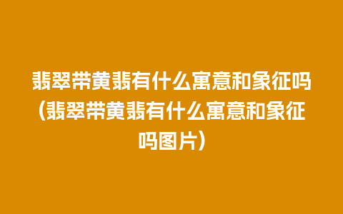 翡翠带黄翡有什么寓意和象征吗(翡翠带黄翡有什么寓意和象征吗图片)