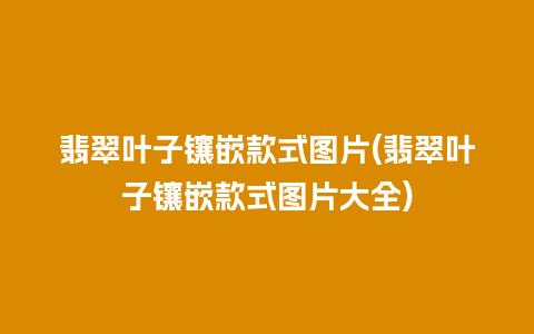 翡翠叶子镶嵌款式图片(翡翠叶子镶嵌款式图片大全)