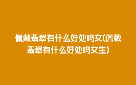 佩戴翡翠有什么好处吗女(佩戴翡翠有什么好处吗女生)