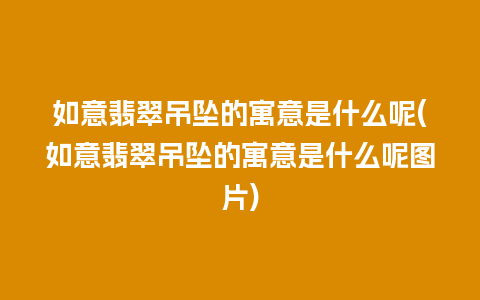 如意翡翠吊坠的寓意是什么呢(如意翡翠吊坠的寓意是什么呢图片)