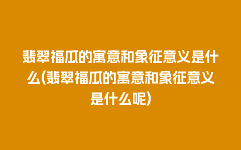 翡翠福瓜的寓意和象征意义是什么(翡翠福瓜的寓意和象征意义是什么呢)