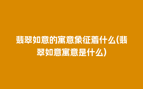 翡翠如意的寓意象征着什么(翡翠如意寓意是什么)