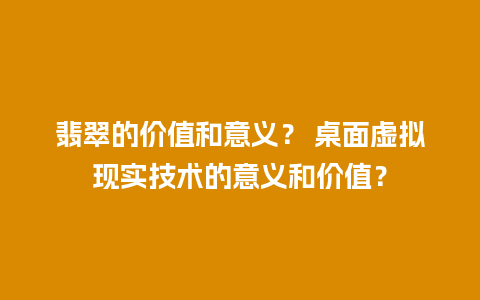 翡翠的价值和意义？ 桌面虚拟现实技术的意义和价值？