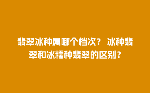 翡翠冰种属哪个档次？ 冰种翡翠和冰糯种翡翠的区别？