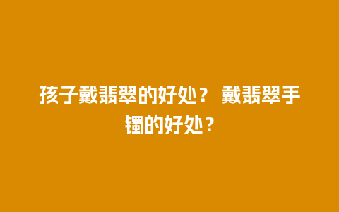 孩子戴翡翠的好处？ 戴翡翠手镯的好处？