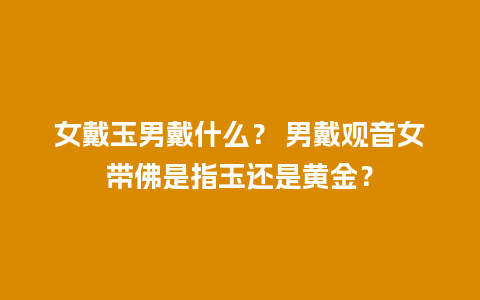 女戴玉男戴什么？ 男戴观音女带佛是指玉还是黄金？