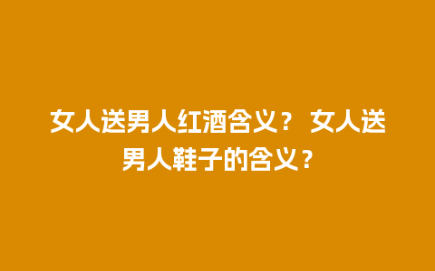 女人送男人红酒含义？ 女人送男人鞋子的含义？