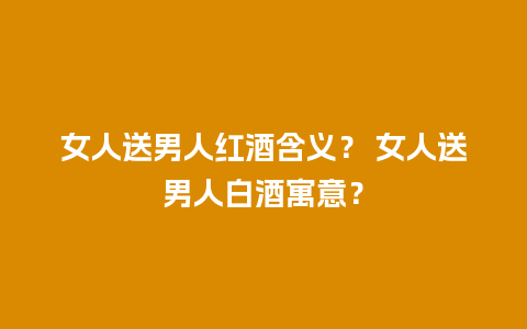 女人送男人红酒含义？ 女人送男人白酒寓意？