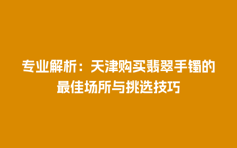 专业解析：天津购买翡翠手镯的最佳场所与挑选技巧