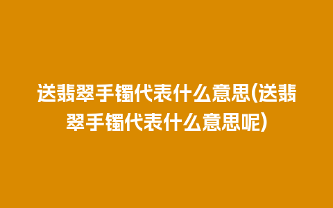 送翡翠手镯代表什么意思(送翡翠手镯代表什么意思呢)