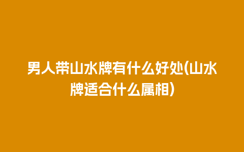 男人带山水牌有什么好处(山水牌适合什么属相)