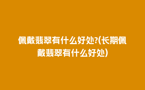 佩戴翡翠有什么好处?(长期佩戴翡翠有什么好处)