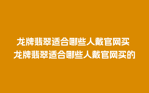 龙牌翡翠适合哪些人戴官网买 龙牌翡翠适合哪些人戴官网买的