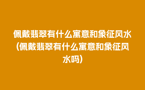 佩戴翡翠有什么寓意和象征风水(佩戴翡翠有什么寓意和象征风水吗)