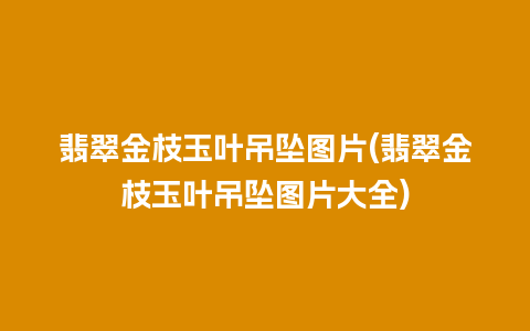 翡翠金枝玉叶吊坠图片(翡翠金枝玉叶吊坠图片大全)