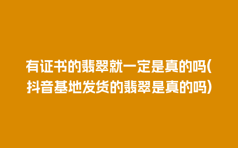 有证书的翡翠就一定是真的吗(抖音基地发货的翡翠是真的吗)