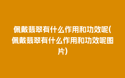 佩戴翡翠有什么作用和功效呢(佩戴翡翠有什么作用和功效呢图片)