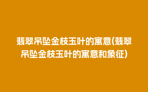 翡翠吊坠金枝玉叶的寓意(翡翠吊坠金枝玉叶的寓意和象征)