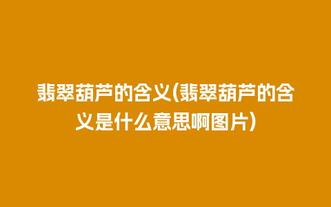 翡翠葫芦的含义(翡翠葫芦的含义是什么意思啊图片)