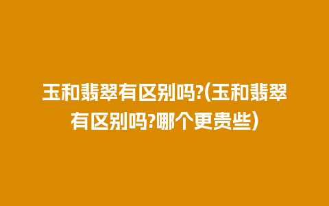 玉和翡翠有区别吗?(玉和翡翠有区别吗?哪个更贵些)