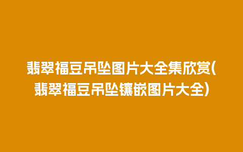 翡翠福豆吊坠图片大全集欣赏(翡翠福豆吊坠镶嵌图片大全)